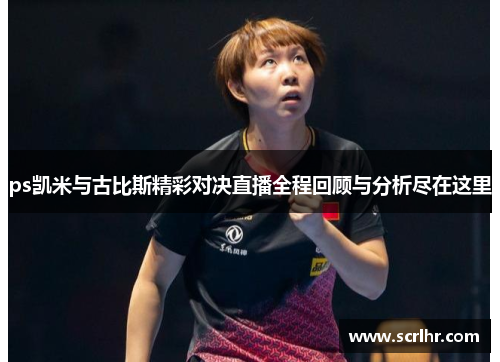 ps凯米与古比斯精彩对决直播全程回顾与分析尽在这里