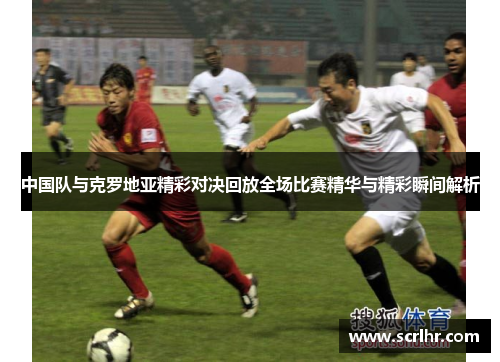 中国队与克罗地亚精彩对决回放全场比赛精华与精彩瞬间解析
