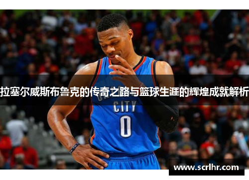 拉塞尔威斯布鲁克的传奇之路与篮球生涯的辉煌成就解析