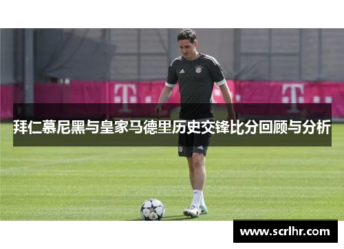 拜仁慕尼黑与皇家马德里历史交锋比分回顾与分析