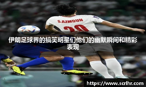 伊朗足球界的搞笑明星们他们的幽默瞬间和精彩表现